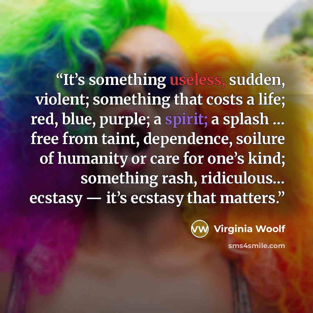 “It’s something useless, sudden, violent; something that costs a life; red, blue, purple; a spirit; a splash … free from taint, dependence, soilure of humanity or care for one’s kind; something rash, ridiculous… ecstasy — it’s ecstasy that matters.” quote by Virginia Woolf