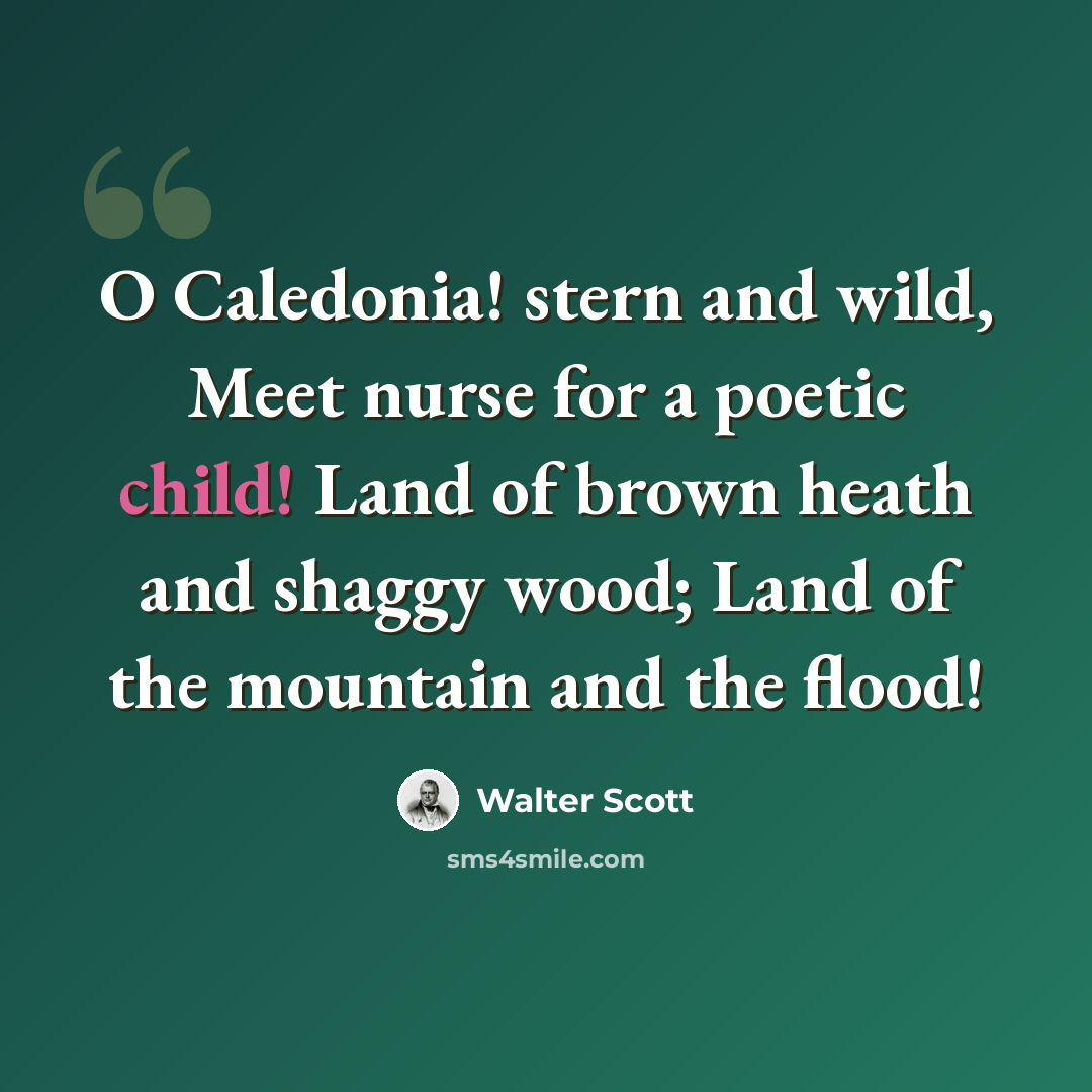 “O Caledonia! stern and wild, Meet nurse for a poetic child! Land of brown heath and shaggy wood; Land of the mountain and the flood!” quote by Walter Scott