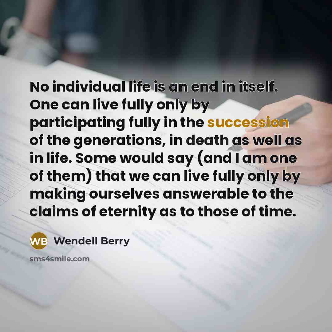“No individual life is an end in itself. One can live fully only by participating fully in the succession of the generations, in death as well as in life. Some would say (and I am one of them) that we can live fully only by making ourselves answerable to the claims of eternity as to those of time.” quote by Wendell Berry