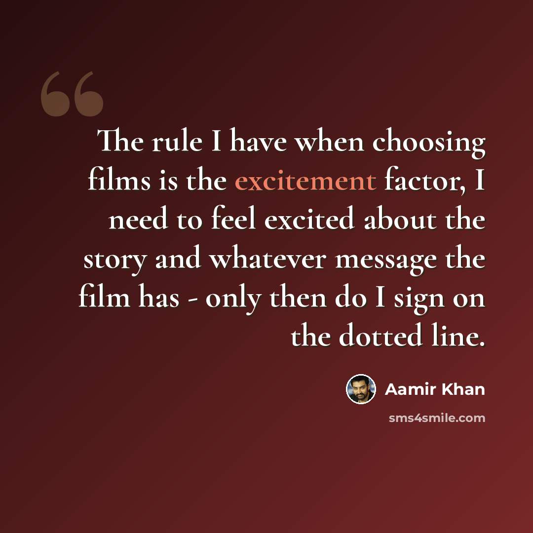 “The rule I have when choosing films is the excitement factor, I need to feel excited about the story and whatever message the film has - only then do I sign on the dotted line.” quote by Aamir Khan