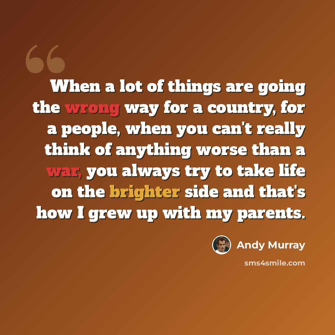 “When a lot of things are going the wrong way for a country, for a people, when you can't really think of anything worse than a war, you always try to take life on the brighter side and that's how I grew up with my parents.” quote by Andy Murray