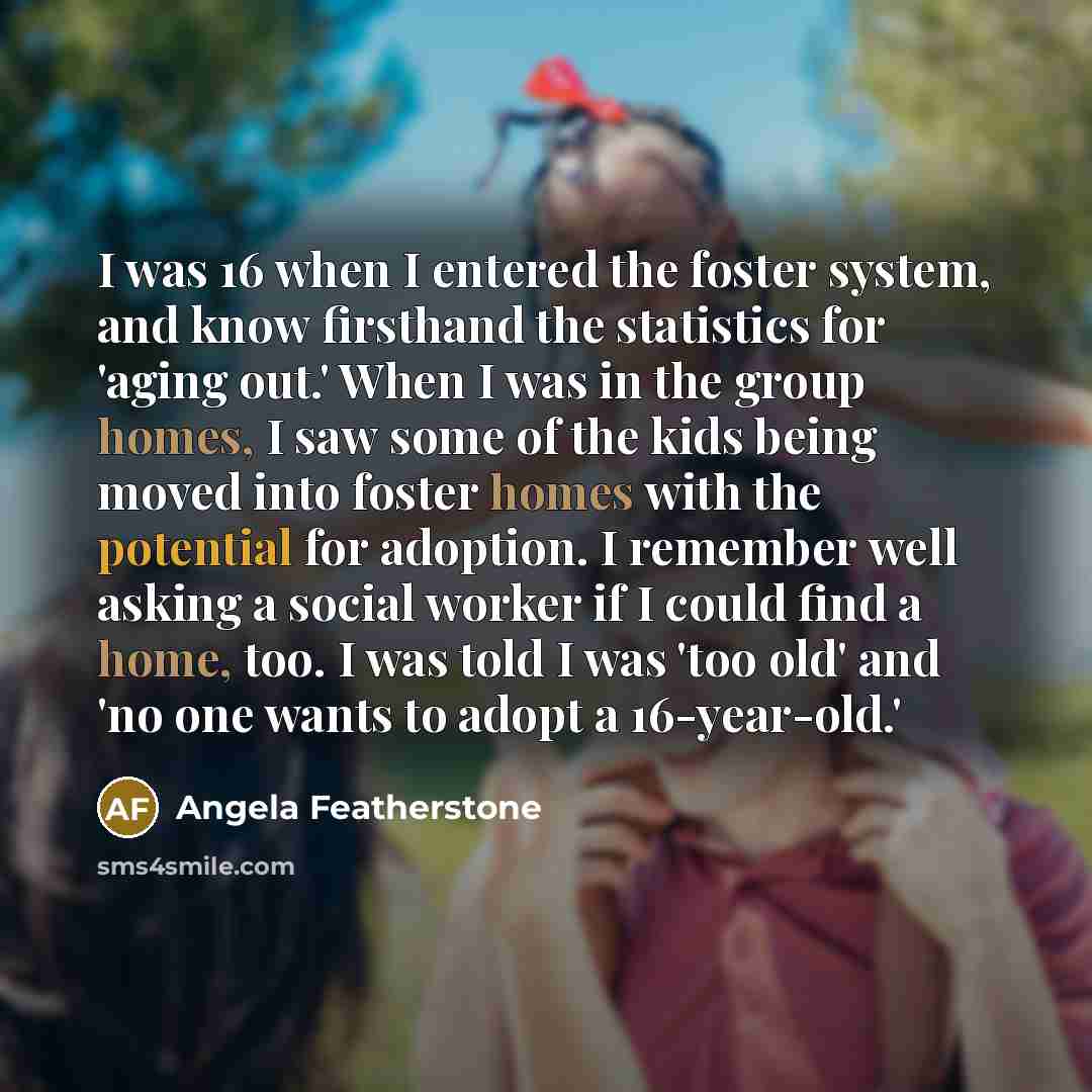 “I was 16 when I entered the foster system, and know firsthand the statistics for 'aging out.' When I was in the group homes, I saw some of the kids being moved into foster homes with the potential for adoption. I remember well asking a social worker if I could find a home, too. I was told I was…” quote by Angela Featherstone
