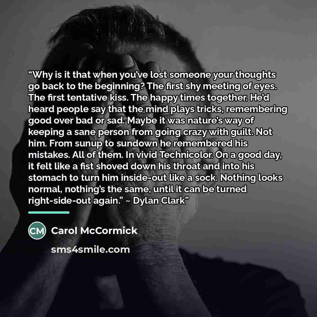 “Why is it that when you’ve lost someone your thoughts go back to the beginning? The first shy meeting of eyes. The first tentative kiss. The happy times together. He’d heard people say that the mind plays tricks, remembering good over bad or sad. Maybe it was nature’s way of keeping a sane person…” quote by Carol McCormick