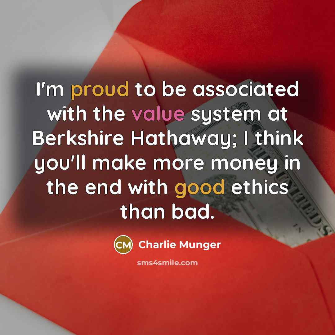“I'm proud to be associated with the value system at Berkshire Hathaway; I think you'll make more money in the end with good ethics than bad.” quote by Charlie Munger