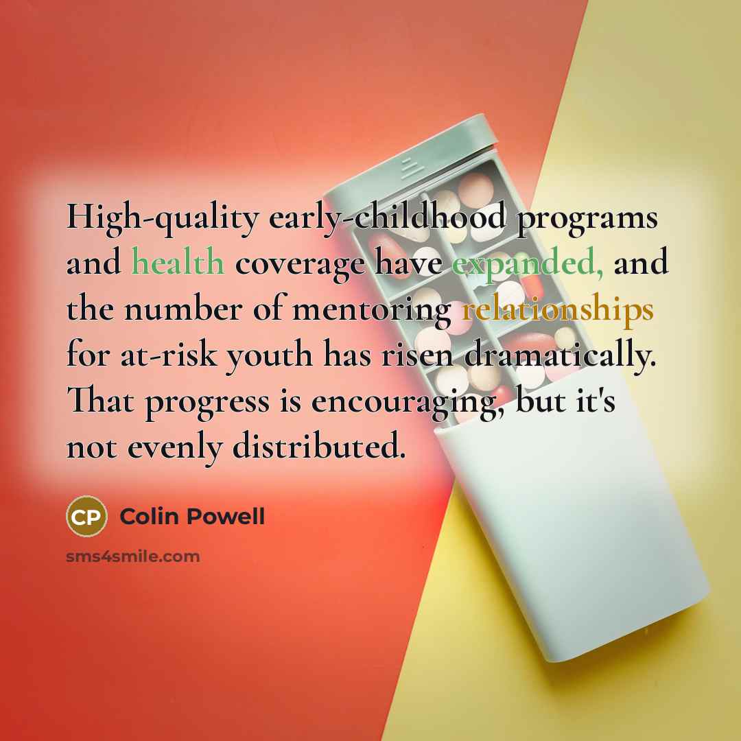 “High-quality early-childhood programs and health coverage have expanded, and the number of mentoring relationships for at-risk youth has risen dramatically. That progress is encouraging, but it's not evenly distributed.” quote by Colin Powell