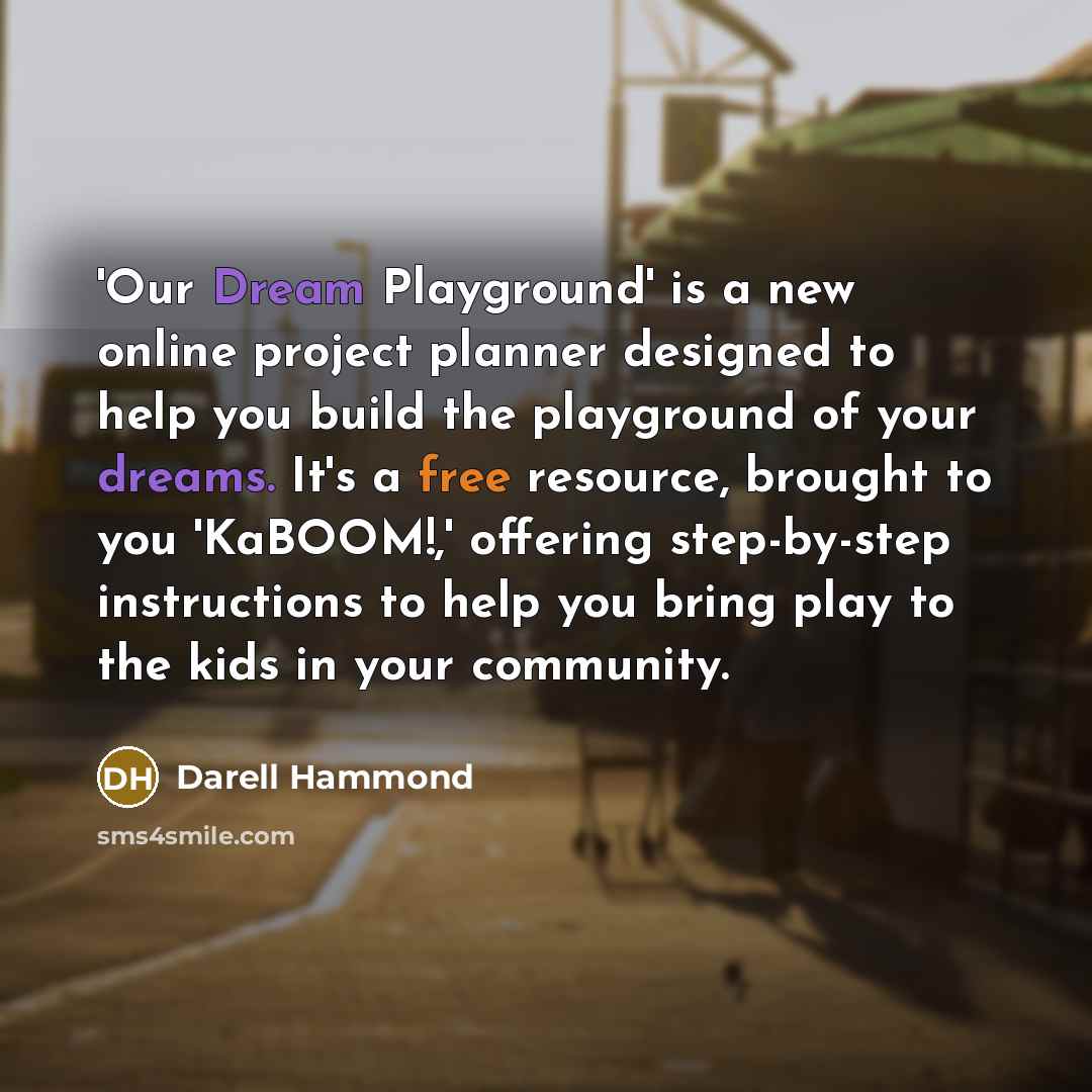 “'Our Dream Playground' is a new online project planner designed to help you build the playground of your dreams. It's a free resource, brought to you 'KaBOOM!,' offering step-by-step instructions to help you bring play to the kids in your community.” quote by Darell Hammond