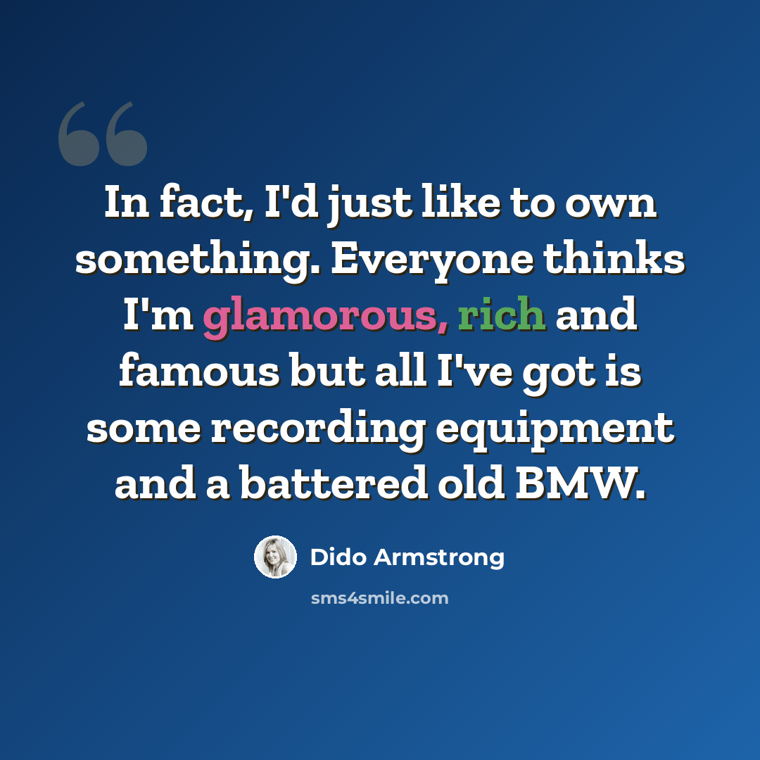“In fact, I'd just like to own something. Everyone thinks I'm glamorous, rich and famous but all I've got is some recording equipment and a battered old BMW.” quote by Dido Armstrong