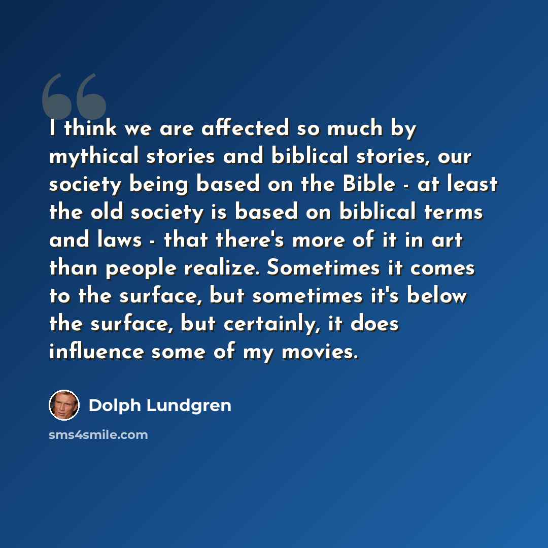 “I think we are affected so much by mythical stories and biblical stories, our society being based on the Bible - at least the old society is based on biblical terms and laws - that there's more of it in art than people realize. Sometimes it comes to the surface, but sometimes it's below the…” quote by Dolph Lundgren