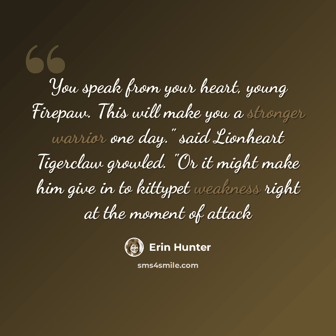 “You speak from your heart, young Firepaw. This will make you a stronger warrior one day." said Lionheart Tigerclaw growled. "Or it might make him give in to kittypet weakness right at the moment of attack” quote by Erin Hunter
