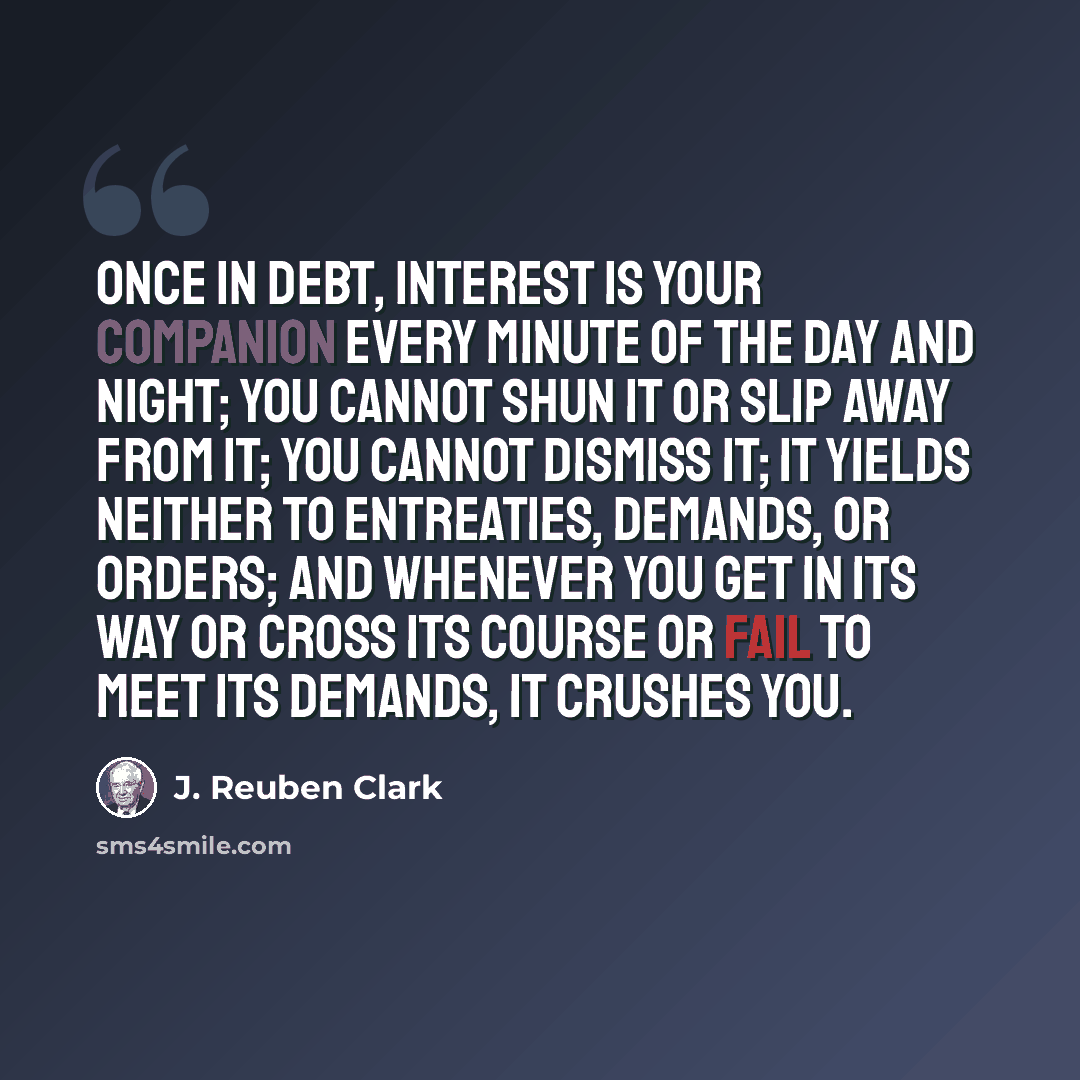 “Once in debt, interest is your companion every minute of the day and night; you cannot shun it or slip away from it; you cannot dismiss it; it yields neither to entreaties, demands, or orders; and whenever you get in its way or cross its course or fail to meet its demands, it crushes you.” quote by J. Reuben Clark