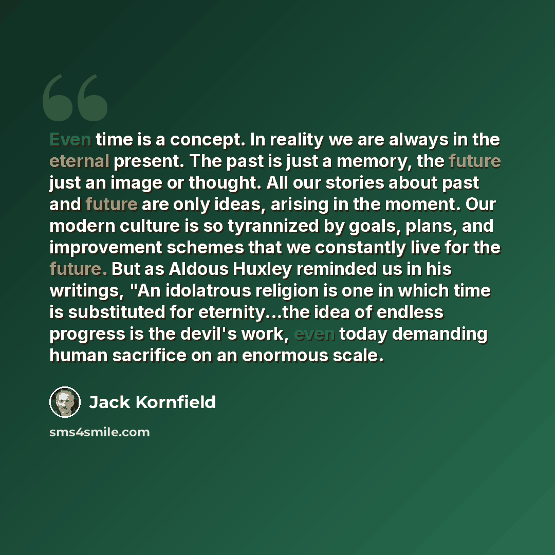 “Even time is a concept. In reality we are always in the eternal present. The past is just a memory, the future just an image or thought. All our stories about past and future are only ideas, arising in the moment. Our modern culture is so tyrannized by goals, plans, and improvement schemes that we…” quote by Jack Kornfield