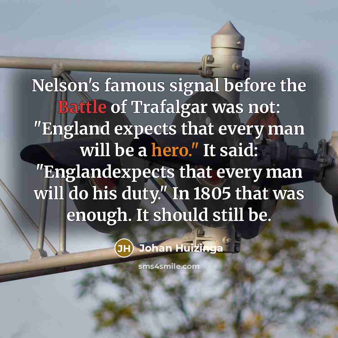 “Nelson's famous signal before the Battle of Trafalgar was not: "England expects that every man will be a hero." It said: "Englandexpects that every man will do his duty." In 1805 that was enough. It should still be.” quote by Johan Huizinga