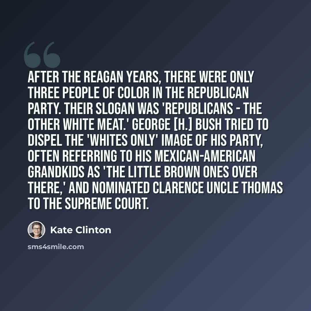 “After the Reagan years, there were only three people of color in the Republican Party. Their slogan was 'Republicans - the Other White Meat.' George [H.] Bush tried to dispel the 'whites only' image of his party, often referring to his Mexican-American grandkids as 'the little brown ones over…” quote by Kate Clinton