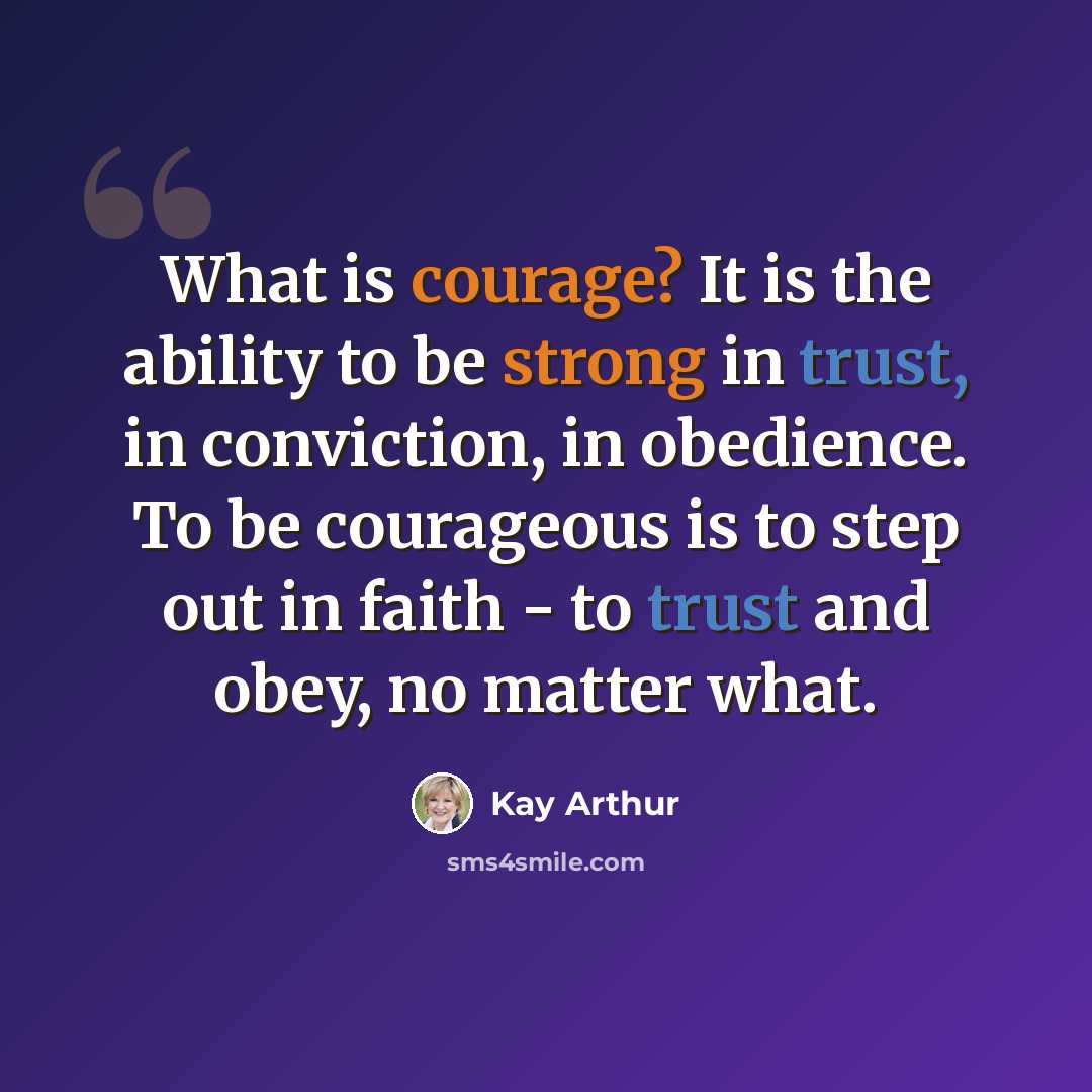 “What is courage? It is the ability to be strong in trust, in conviction, in obedience. To be courageous is to step out in faith - to trust and obey, no matter what.” quote by Kay Arthur