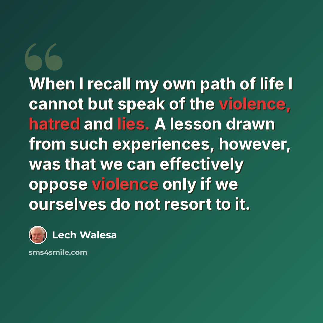 “When I recall my own path of life I cannot but speak of the violence, hatred and lies. A lesson drawn from such experiences, however, was that we can effectively oppose violence only if we ourselves do not resort to it.” quote by Lech Walesa