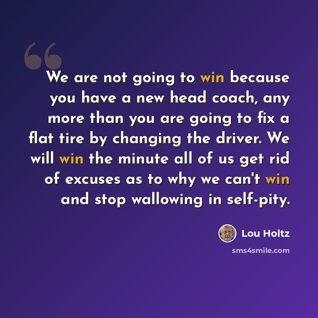 “We are not going to win because you have a new head coach, any more than you are going to fix a flat tire by changing the driver. We will win the minute all of us get rid of excuses as to why we can't win and stop wallowing in self-pity.” quote by Lou Holtz
