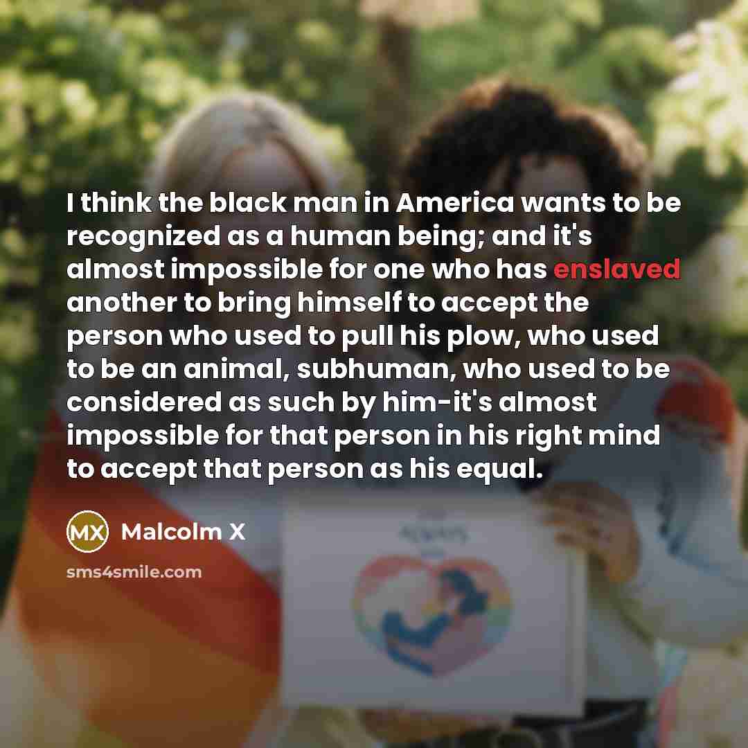 “I think the black man in America wants to be recognized as a human being; and it's almost impossible for one who has enslaved another to bring himself to accept the person who used to pull his plow, who used to be an animal, subhuman, who used to be considered as such by him-it's almost impossible…” quote by Malcolm X
