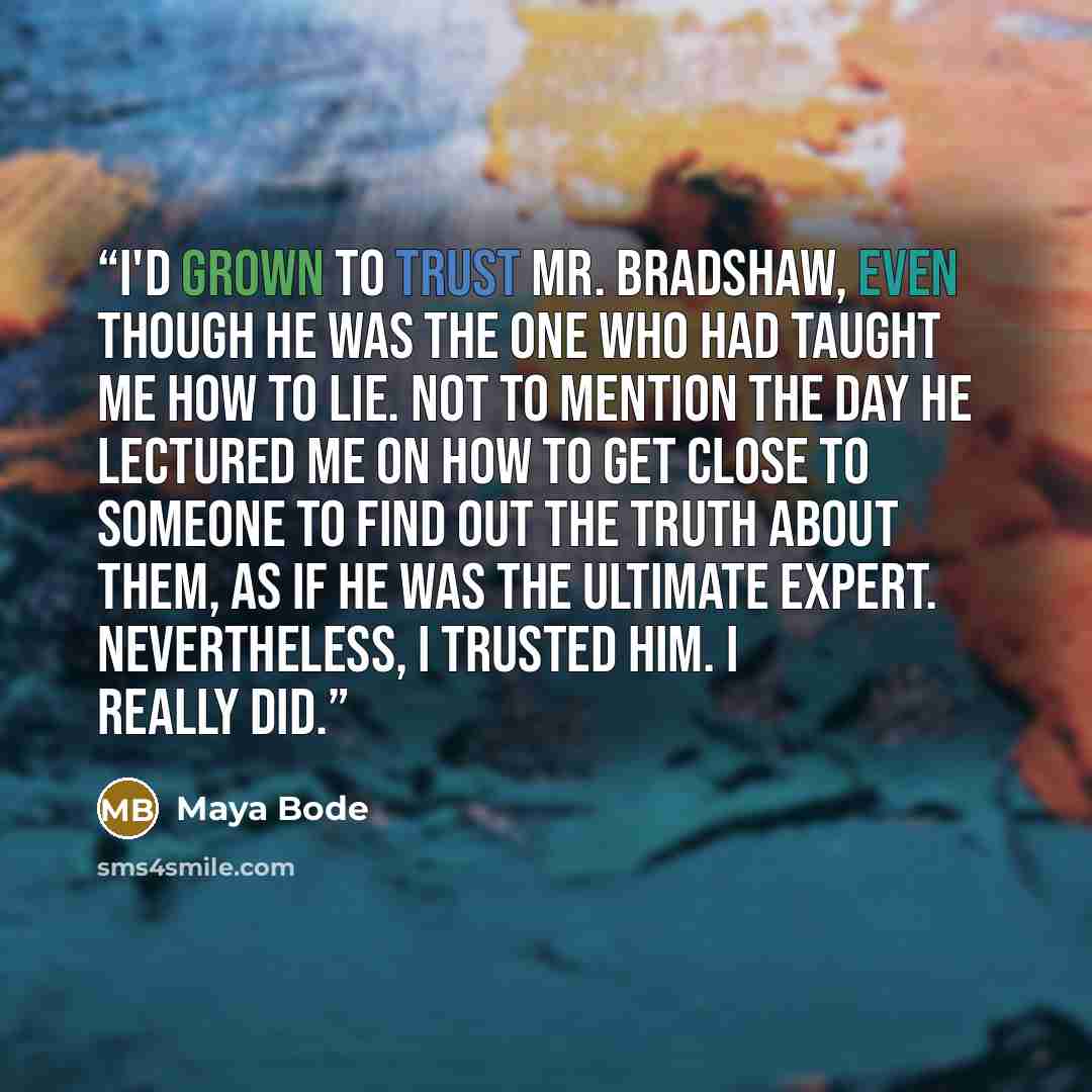 “I'd grown to trust Mr. Bradshaw, even though he was the one who had taught me how to lie. Not to mention the day he lectured me on how to get close to someone to find out the truth about them, as if he was the ultimate expert. Nevertheless, I trusted him. I really did.” quote by Maya Bode
