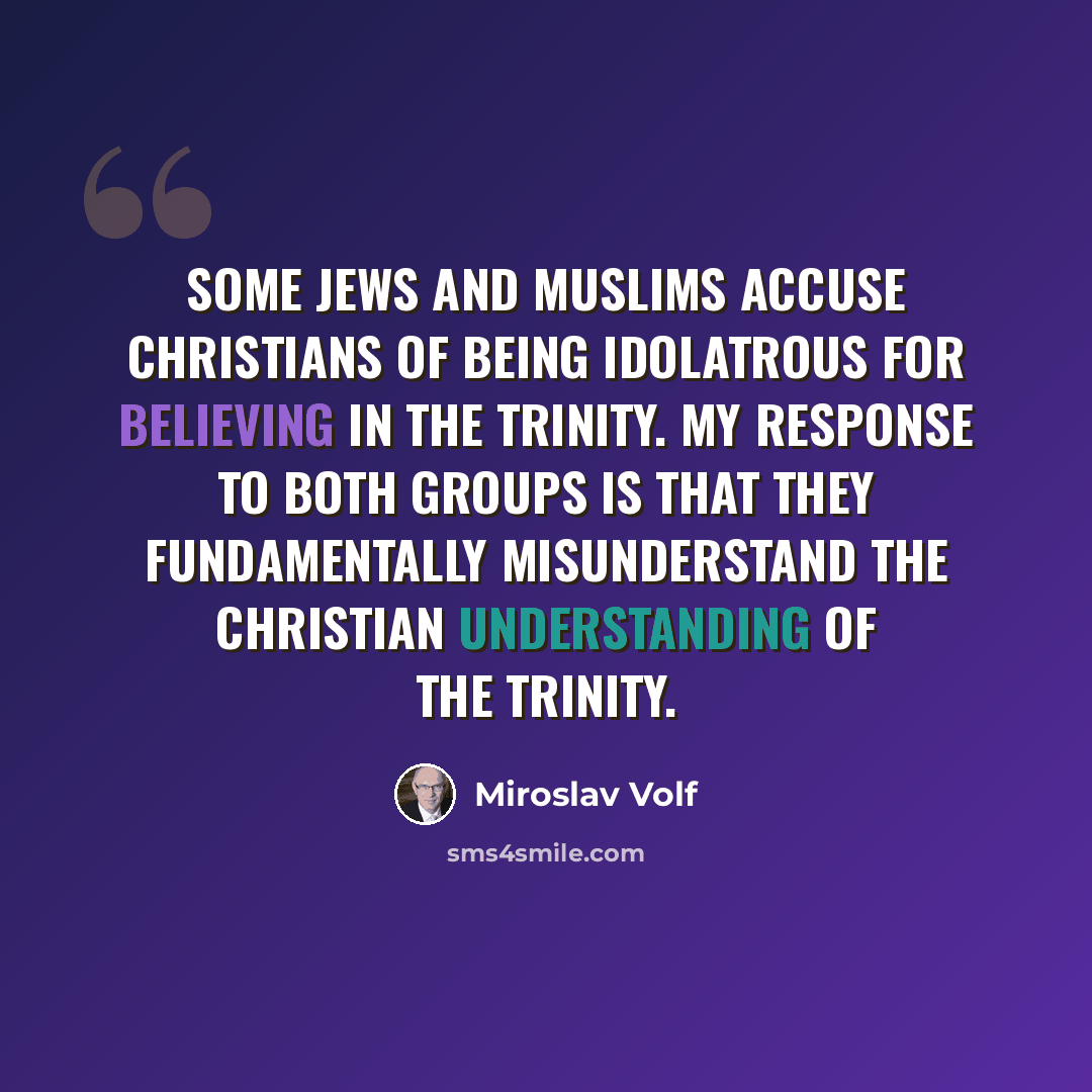 “Some Jews and Muslims accuse Christians of being idolatrous for believing in the Trinity. My response to both groups is that they fundamentally misunderstand the Christian understanding of the Trinity.” quote by Miroslav Volf