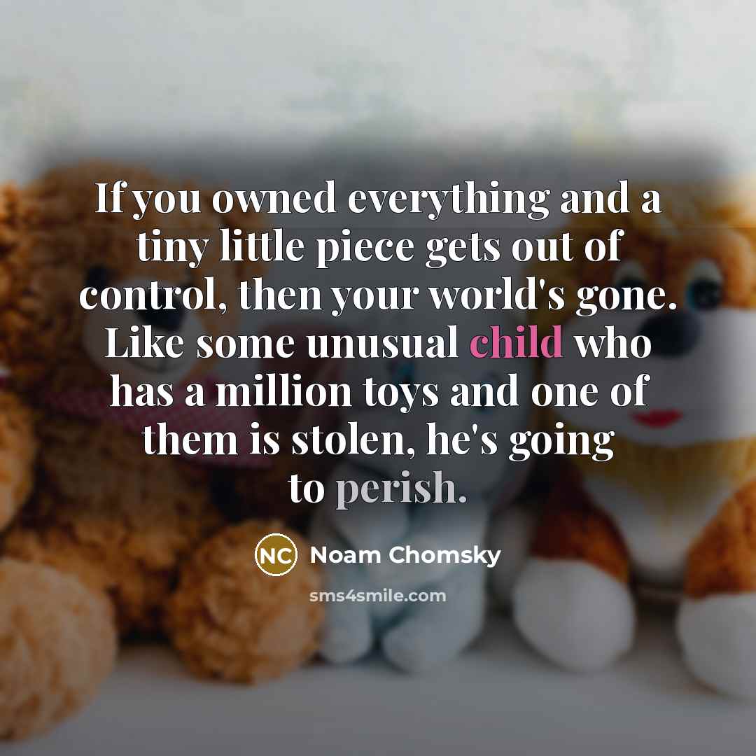 “If you owned everything and a tiny little piece gets out of control, then your world's gone. Like some unusual child who has a million toys and one of them is stolen, he's going to perish.” quote by Noam Chomsky