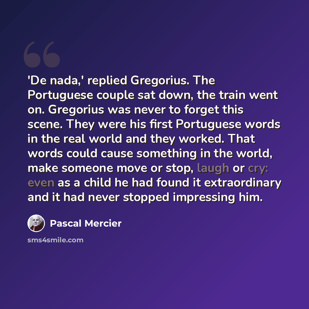 “'De nada,' replied Gregorius. The Portuguese couple sat down, the train went on. Gregorius was never to forget this scene. They were his first Portuguese words in the real world and they worked. That words could cause something in the world, make someone move or stop, laugh or cry: even as a child…” quote by Pascal Mercier