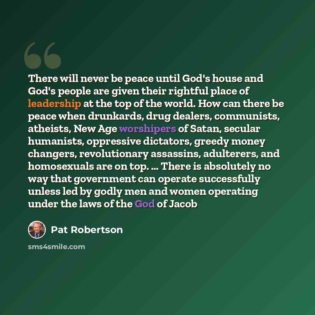 “There will never be peace until God's house and God's people are given their rightful place of leadership at the top of the world. How can there be peace when drunkards, drug dealers, communists, atheists, New Age worshipers of Satan, secular humanists, oppressive dictators, greedy money changers…” quote by Pat Robertson