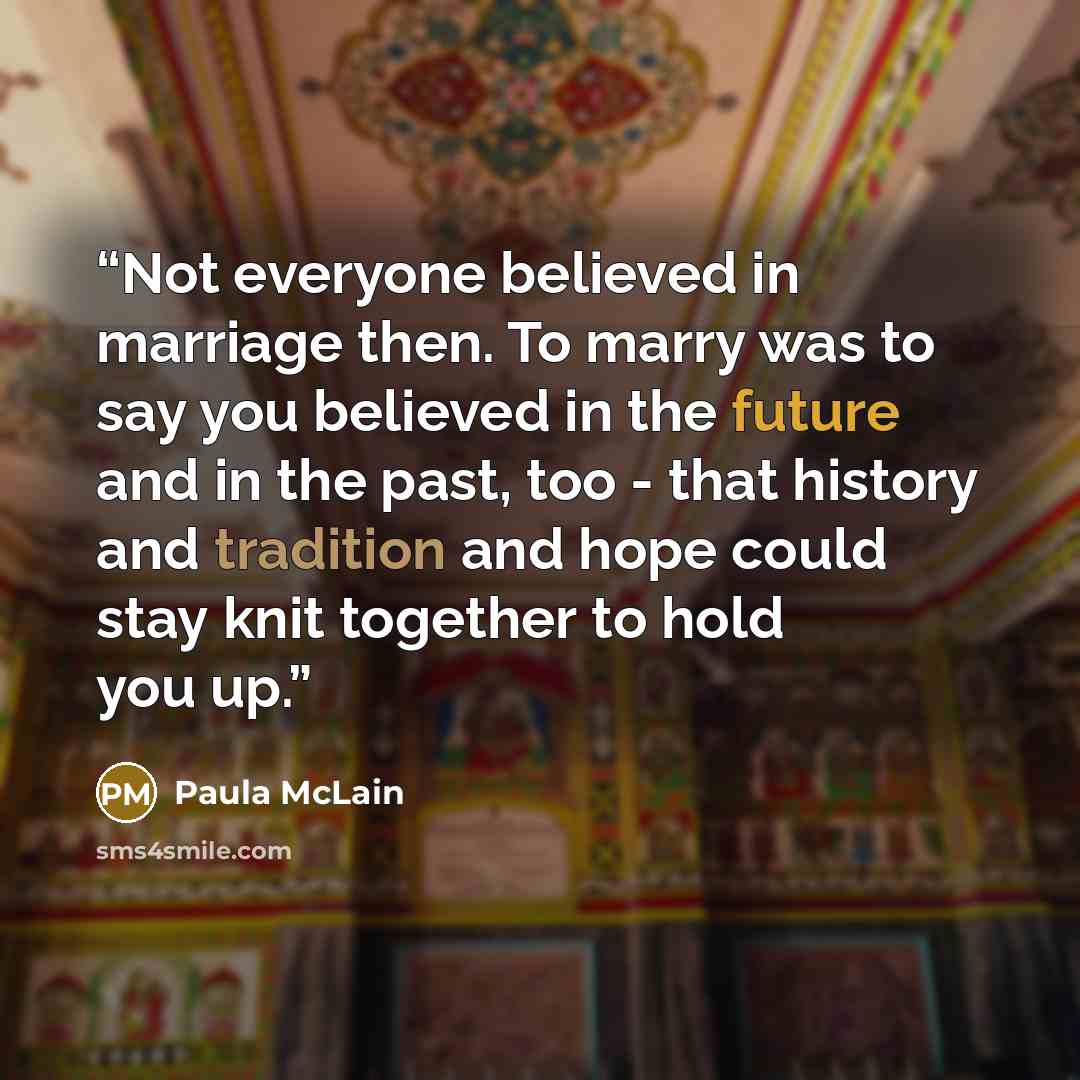 “Not everyone believed in marriage then. To marry was to say you believed in the future and in the past, too - that history and tradition and hope could stay knit together to hold you up.” quote by Paula McLain