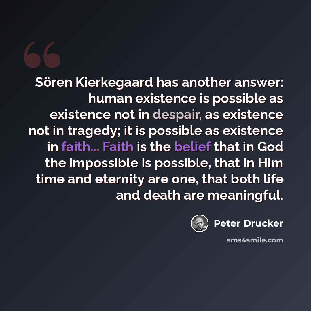 “Sören Kierkegaard has another answer: human existence is possible as existence not in despair, as existence not in tragedy; it is possible as existence in faith... Faith is the belief that in God the impossible is possible, that in Him time and eternity are one, that both life and death are…” quote by Peter Drucker