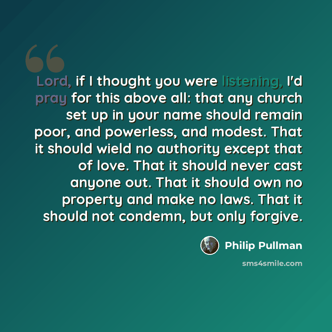 “Lord, if I thought you were listening, I'd pray for this above all: that any church set up in your name should remain poor, and powerless, and modest. That it should wield no authority except that of love. That it should never cast anyone out. That it should own no property and make no laws. That…” quote by Philip Pullman