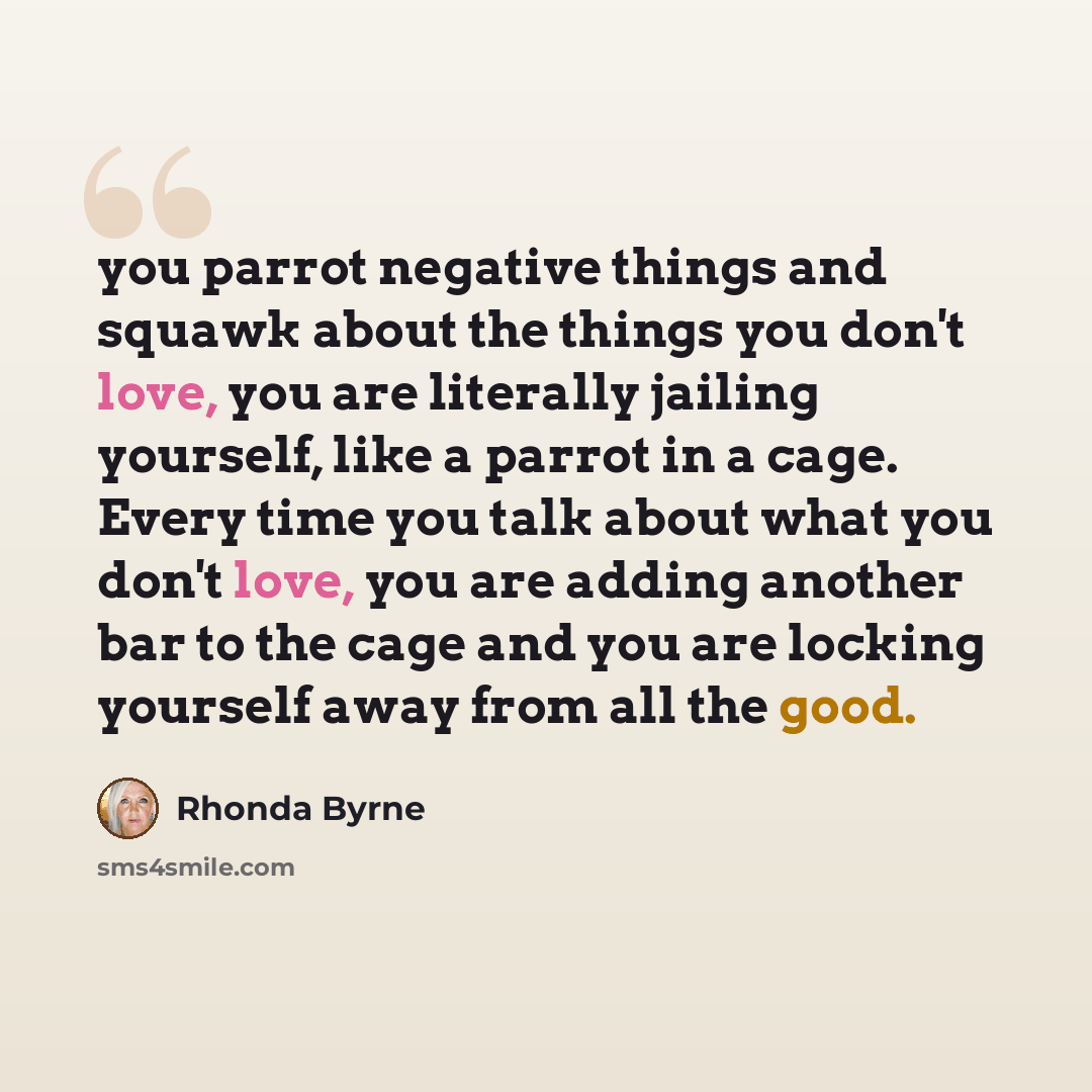 “you parrot negative things and squawk about the things you don't love, you are literally jailing yourself, like a parrot in a cage. Every time you talk about what you don't love, you are adding another bar to the cage and you are locking yourself away from all the good.” quote by Rhonda Byrne