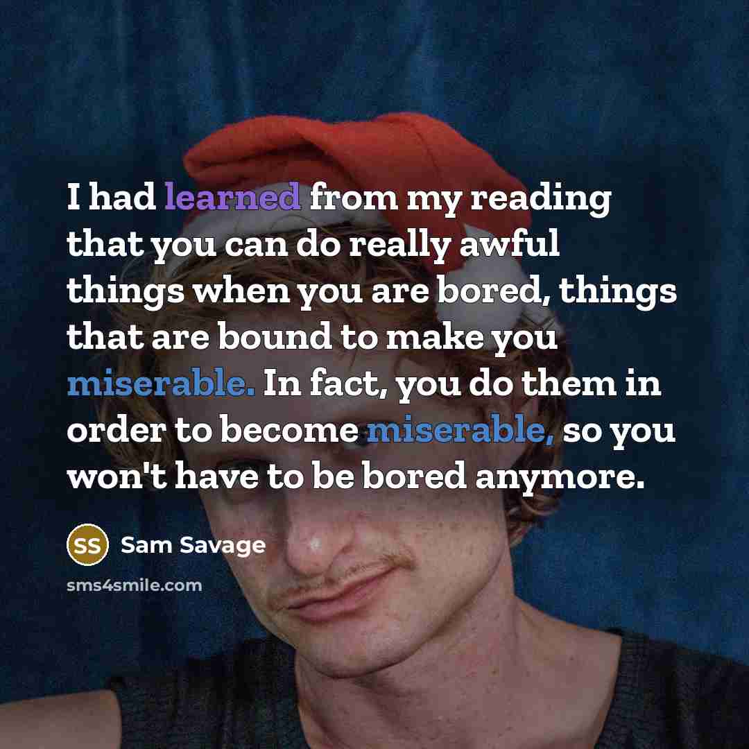 “I had learned from my reading that you can do really awful things when you are bored, things that are bound to make you miserable. In fact, you do them in order to become miserable, so you won't have to be bored anymore.” quote by Sam Savage