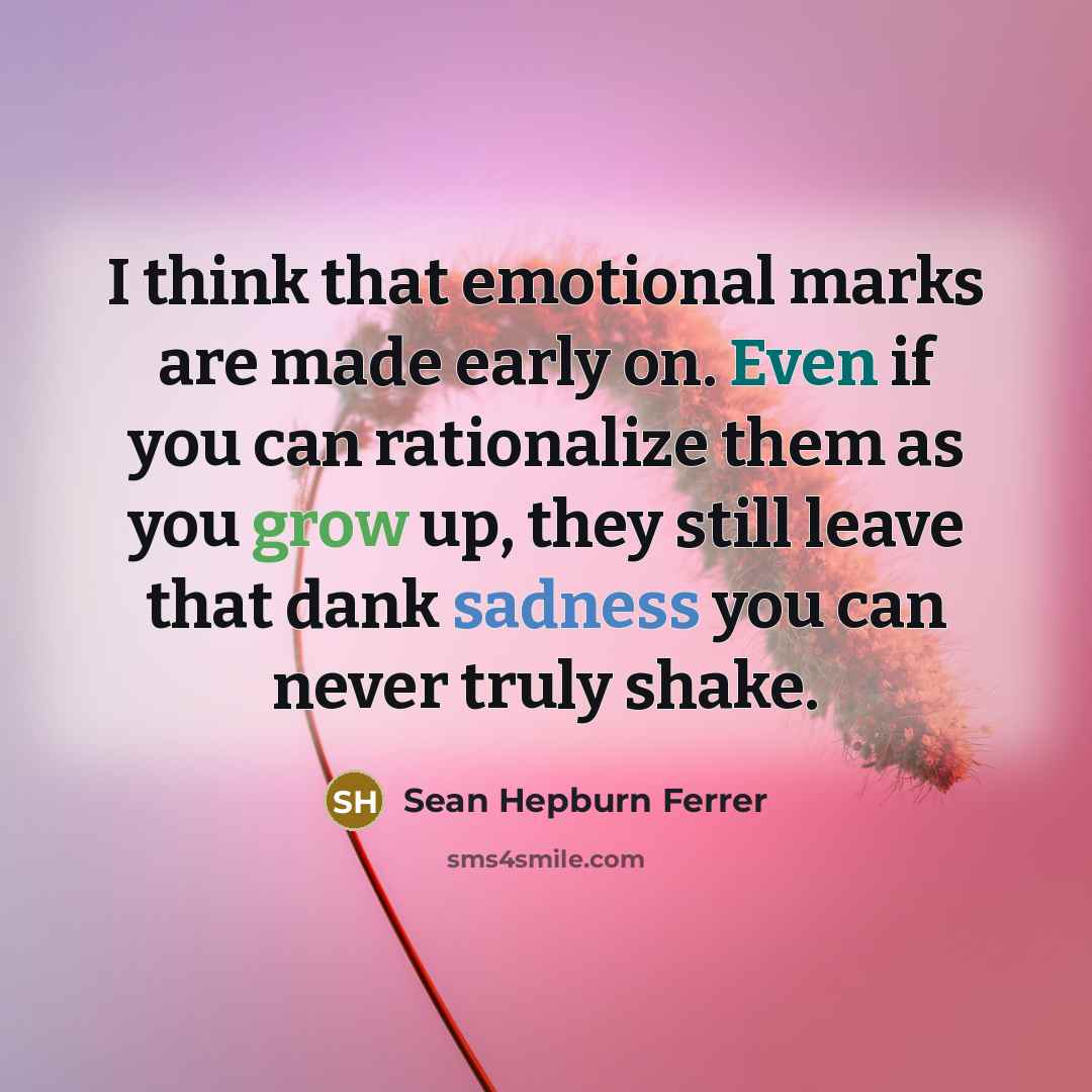 “I think that emotional marks are made early on. Even if you can rationalize them as you grow up, they still leave that dank sadness you can never truly shake.” quote by Sean Hepburn Ferrer