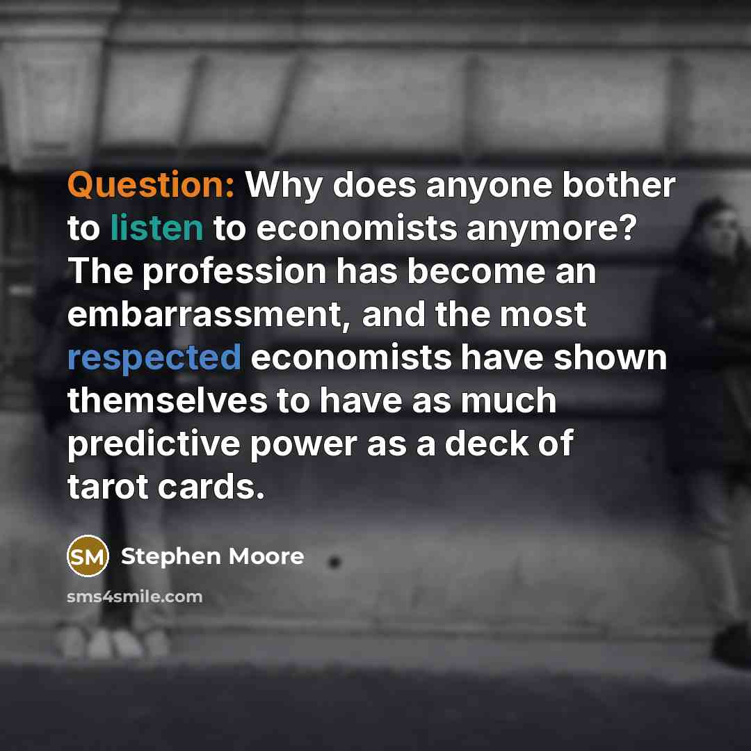 “Question: Why does anyone bother to listen to economists anymore? The profession has become an embarrassment, and the most respected economists have shown themselves to have as much predictive power as a deck of tarot cards.” quote by Stephen Moore