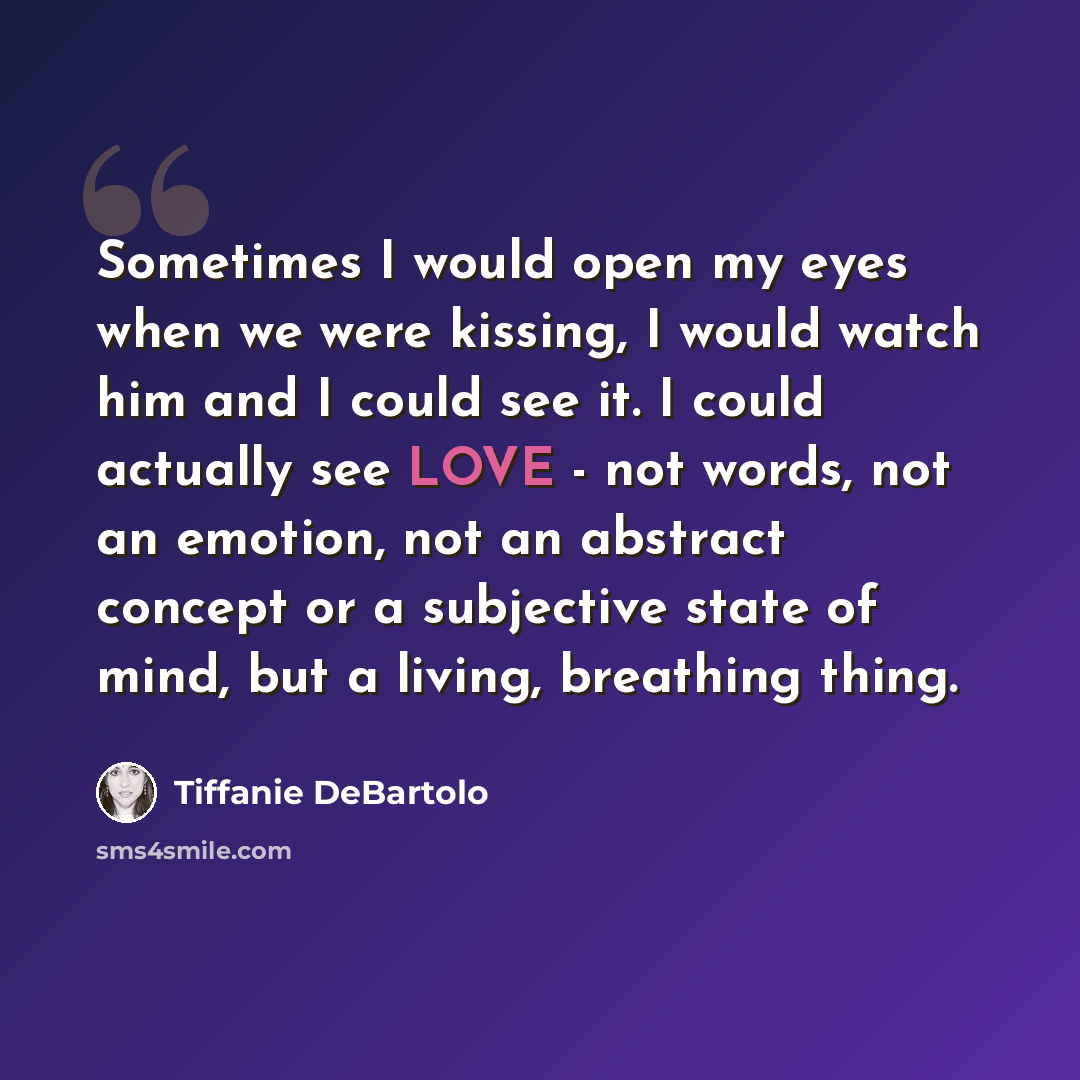 “Sometimes I would open my eyes when we were kissing, I would watch him and I could see it. I could actually see LOVE - not words, not an emotion, not an abstract concept or a subjective state of mind, but a living, breathing thing.” quote by Tiffanie DeBartolo
