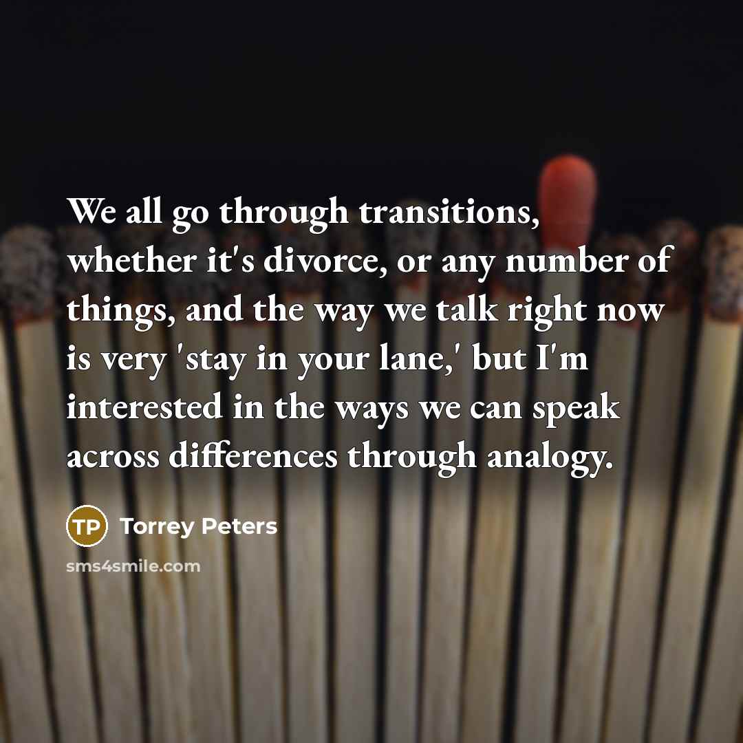 “We all go through transitions, whether it's divorce, or any number of things, and the way we talk right now is very 'stay in your lane,' but I'm interested in the ways we can speak across differences through analogy.” quote by Torrey Peters
