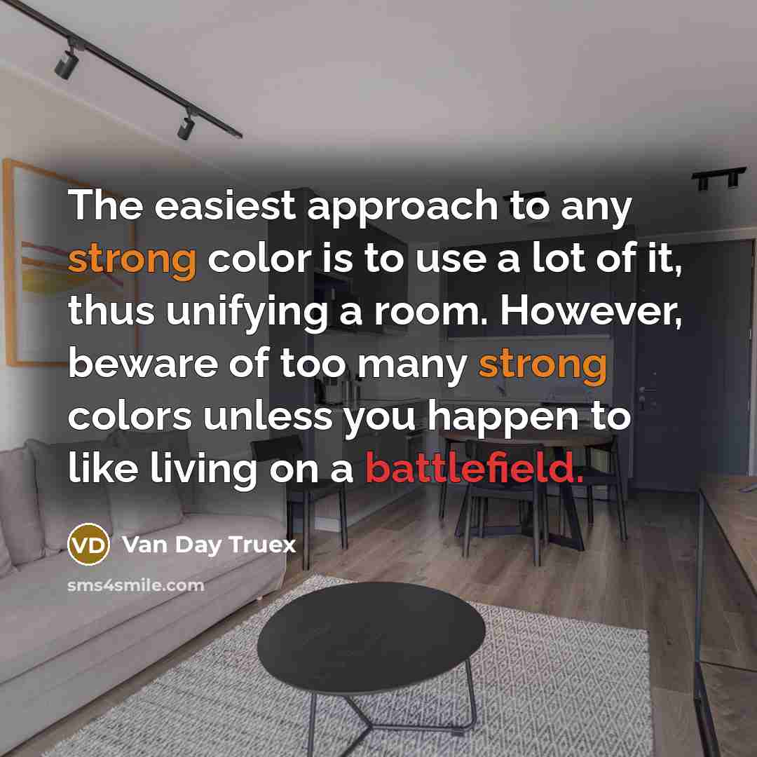 “The easiest approach to any strong color is to use a lot of it, thus unifying a room. However, beware of too many strong colors unless you happen to like living on a battlefield.” quote by Van Day Truex