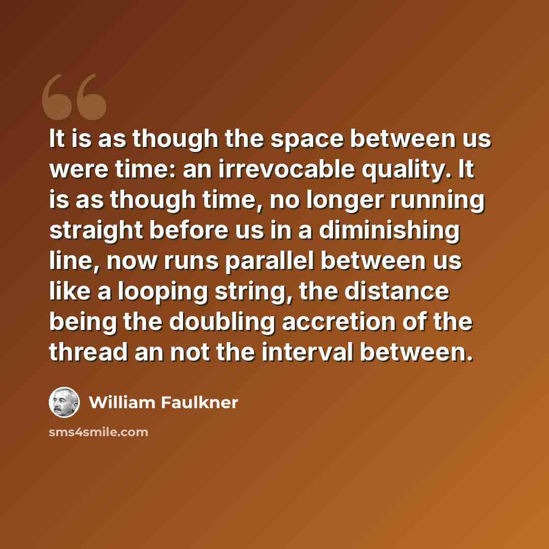 “It is as though the space between us were time: an irrevocable quality. It is as though time, no longer running straight before us in a diminishing line, now runs parallel between us like a looping string, the distance being the doubling accretion of the thread an not the interval between.” quote by William Faulkner