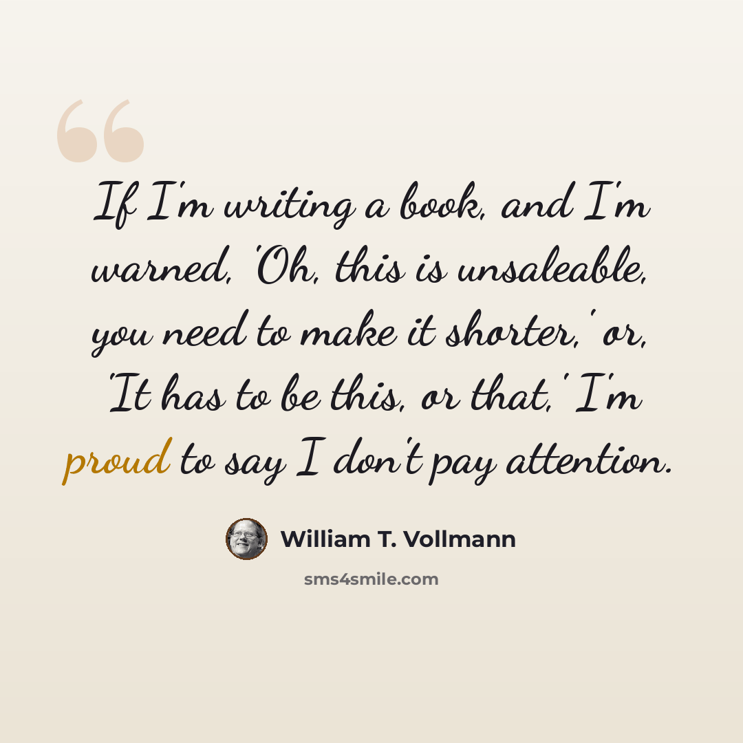 “If I'm writing a book, and I'm warned, 'Oh, this is unsaleable, you need to make it shorter,' or, 'It has to be this, or that,' I'm proud to say I don't pay attention.” quote by William T. Vollmann