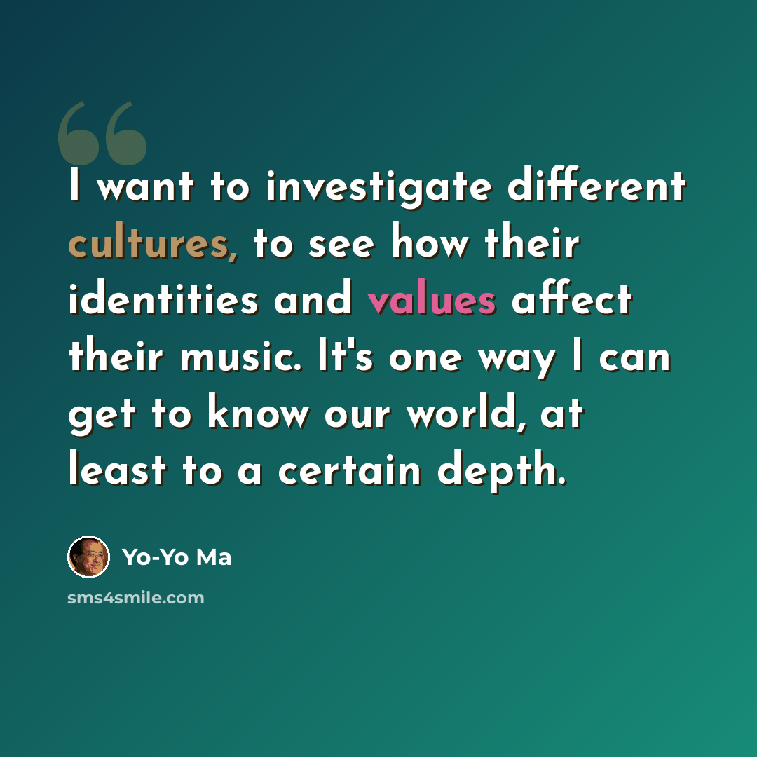 “I want to investigate different cultures, to see how their identities and values affect their music. It's one way I can get to know our world, at least to a certain depth.” quote by Yo-Yo Ma