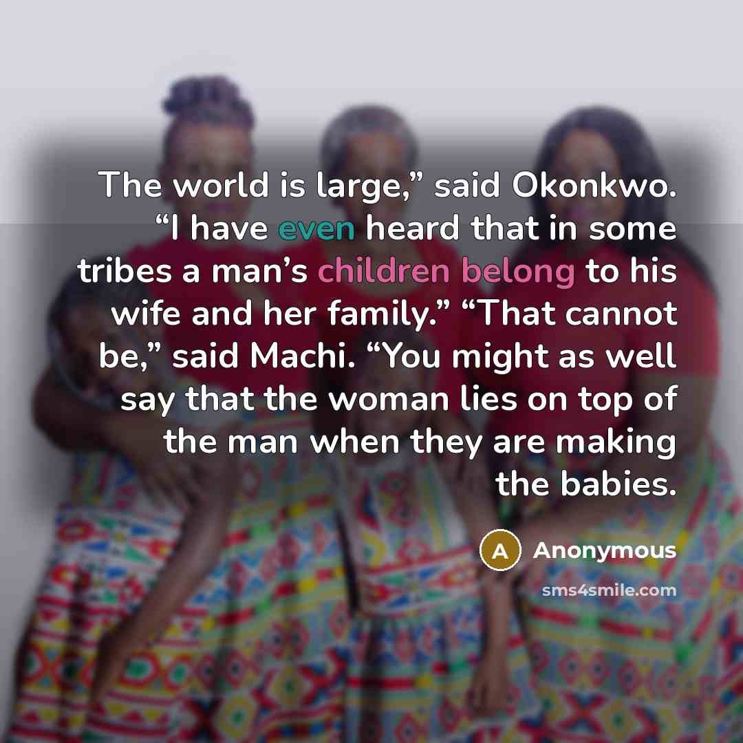 “The world is large,” said Okonkwo. “I have even heard that in some tribes a man’s children belong to his wife and her family.” “That cannot be,” said Machi. “You might as well say that the woman lies on top of the man when they are making the babies.” quote by Anonymous