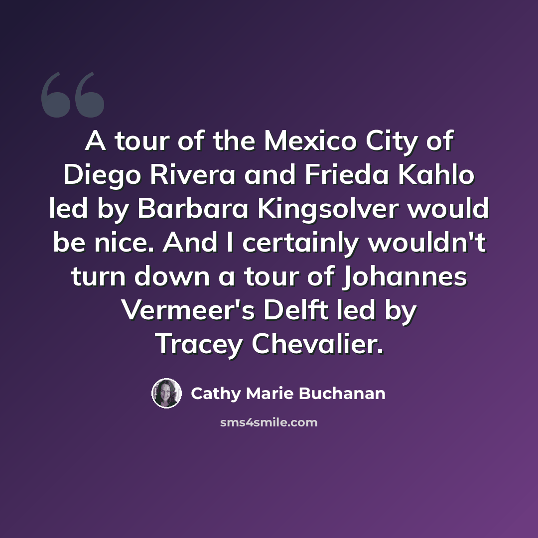 “A tour of the Mexico City of Diego Rivera and Frieda Kahlo led by Barbara Kingsolver would be nice. And I certainly wouldn't turn down a tour of Johannes Vermeer's Delft led by Tracey Chevalier.” quote by Cathy Marie Buchanan