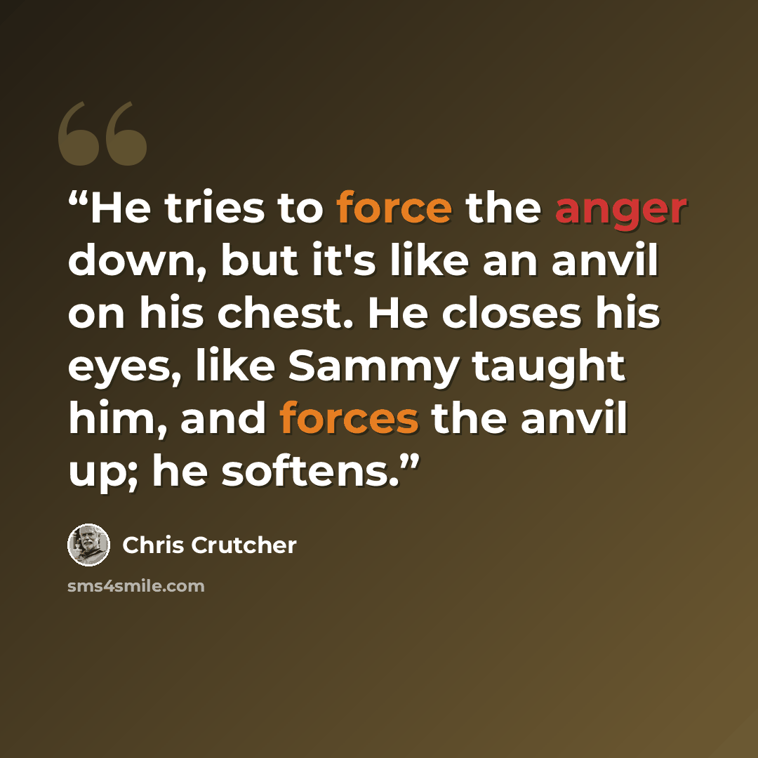 “He tries to force the anger down, but it's like an anvil on his chest. He closes his eyes, like Sammy taught him, and forces the anvil up; he softens.” quote by Chris Crutcher