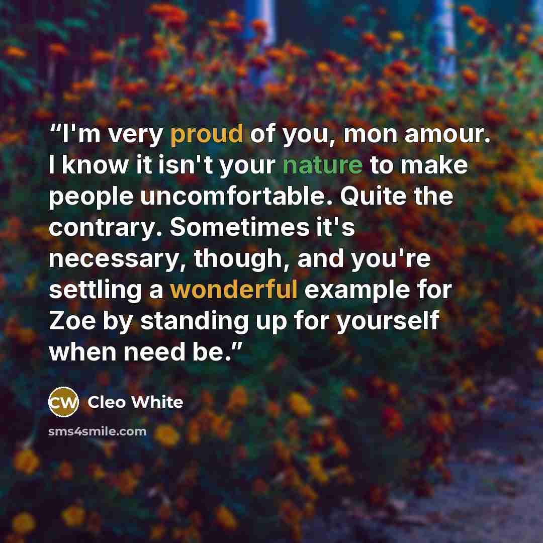 “I'm very proud of you, mon amour. I know it isn't your nature to make people uncomfortable. Quite the contrary. Sometimes it's necessary, though, and you're settling a wonderful example for Zoe by standing up for yourself when need be.” quote by Cleo White