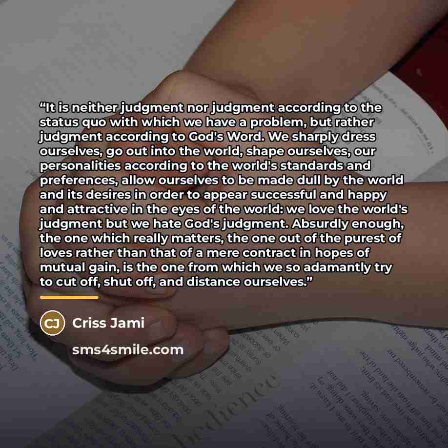 “It is neither judgment nor judgment according to the status quo with which we have a problem, but rather judgment according to God's Word. We sharply dress ourselves, go out into the world, shape ourselves, our personalities according to the world's standards and preferences, allow ourselves to be…” quote by Criss Jami