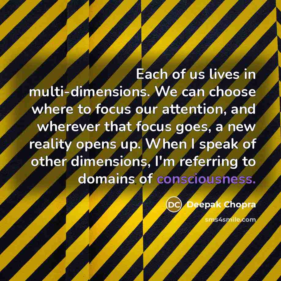 “Each of us lives in multi-dimensions. We can choose where to focus our attention, and wherever that focus goes, a new reality opens up. When I speak of other dimensions, I'm referring to domains of consciousness.” quote by Deepak Chopra