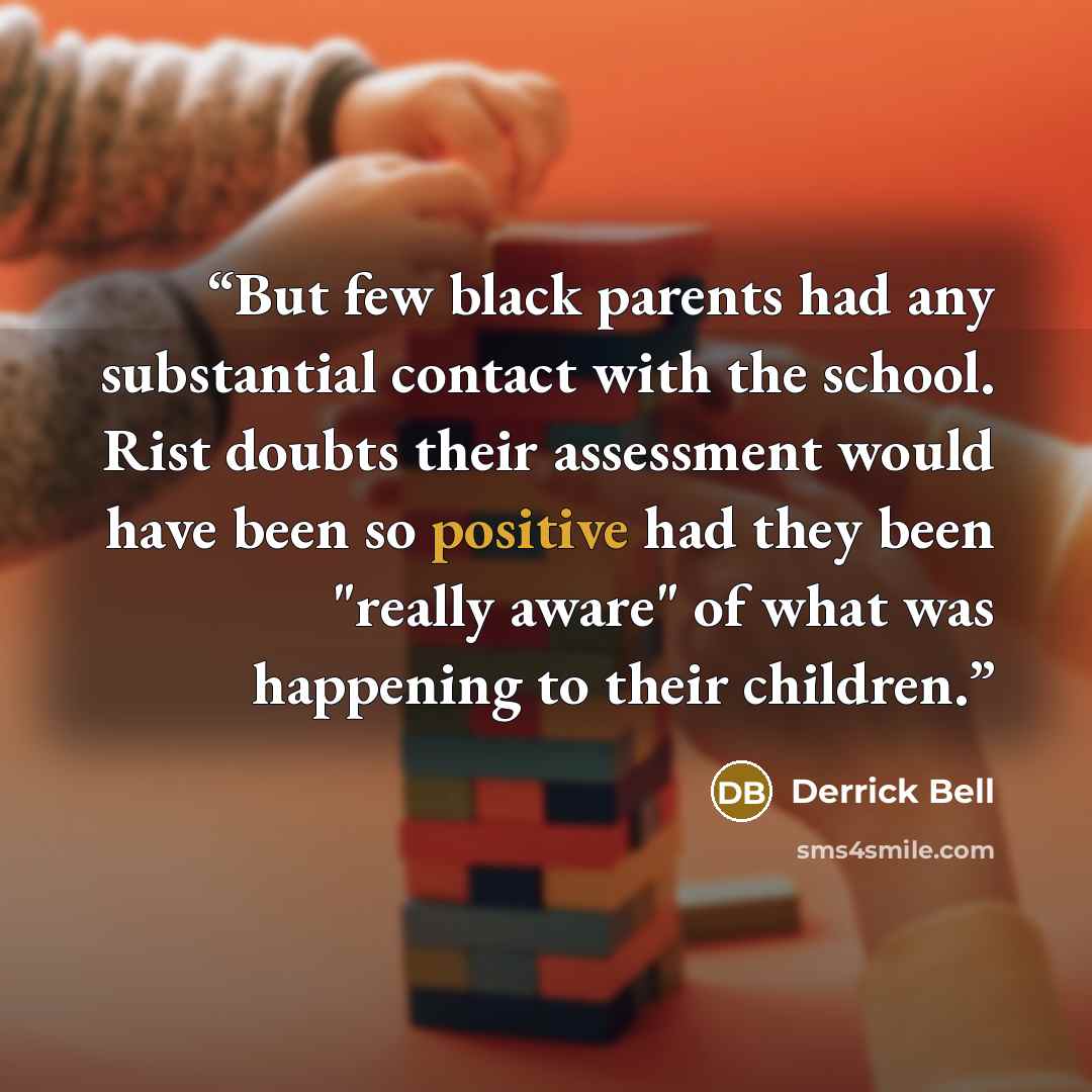 “But few black parents had any substantial contact with the school. Rist doubts their assessment would have been so positive had they been "really aware" of what was happening to their children.” quote by Derrick Bell