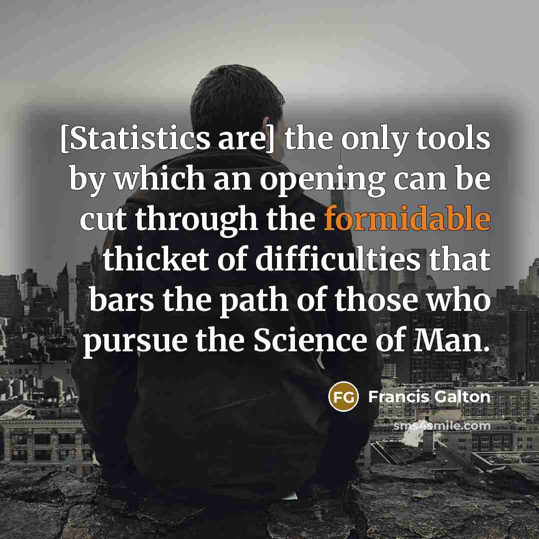 “[Statistics are] the only tools by which an opening can be cut through the formidable thicket of difficulties that bars the path of those who pursue the Science of Man.” quote by Francis Galton