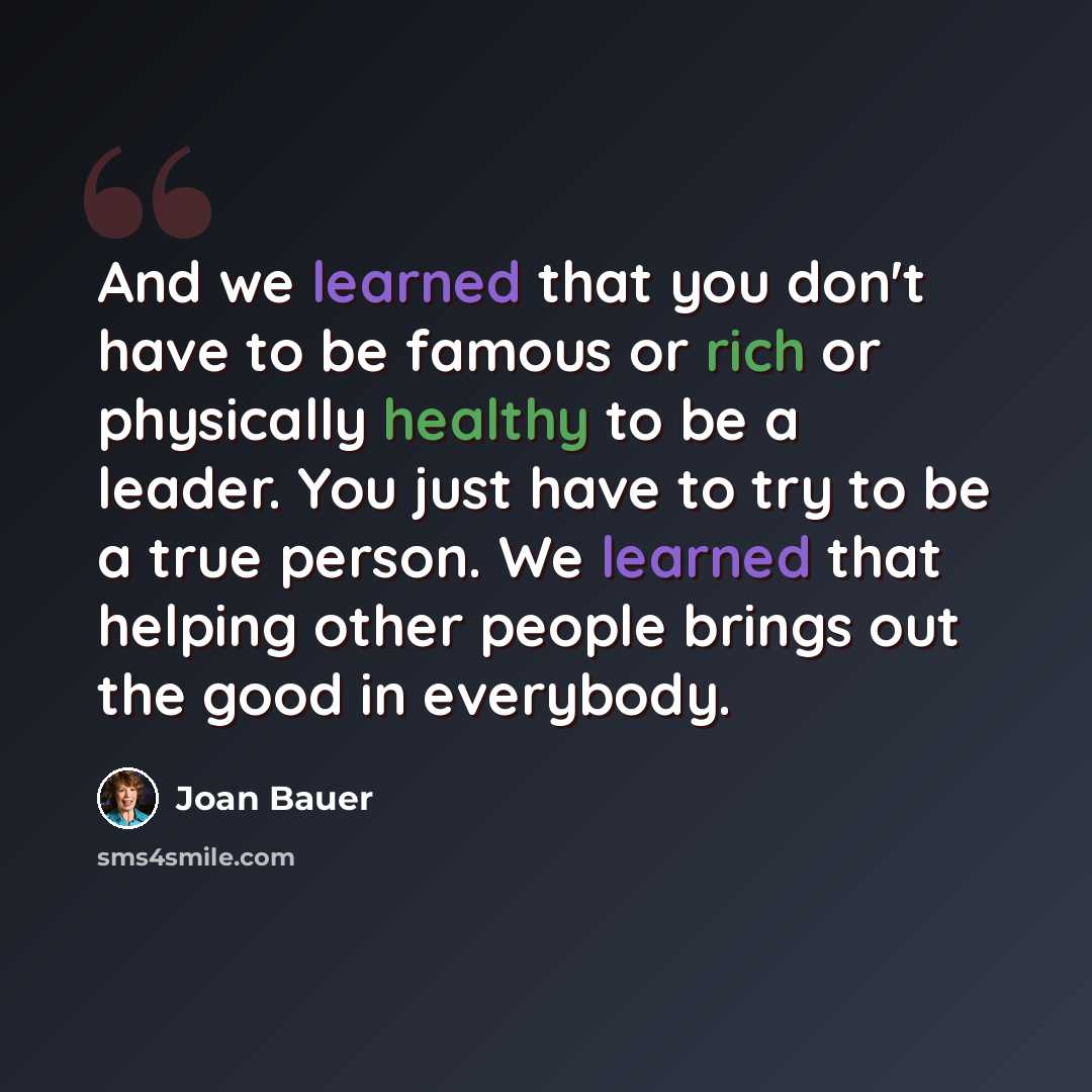 “And we learned that you don't have to be famous or rich or physically healthy to be a leader. You just have to try to be a true person. We learned that helping other people brings out the good in everybody.” quote by Joan Bauer