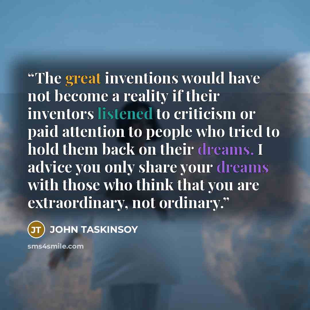“The great inventions would have not become a reality if their inventors listened to criticism or paid attention to people who tried to hold them back on their dreams. I advice you only share your dreams with those who think that you are extraordinary, not ordinary.” quote by JOHN TASKINSOY