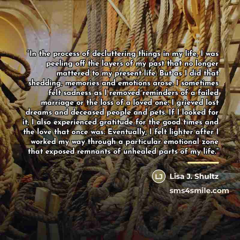“In the process of decluttering things in my life, I was peeling off the layers of my past that no longer mattered to my present life. But as I did that shedding, memories and emotions arose. I sometimes felt sadness as I removed reminders of a failed marriage or the loss of a loved one. I grieved…” quote by Lisa J. Shultz